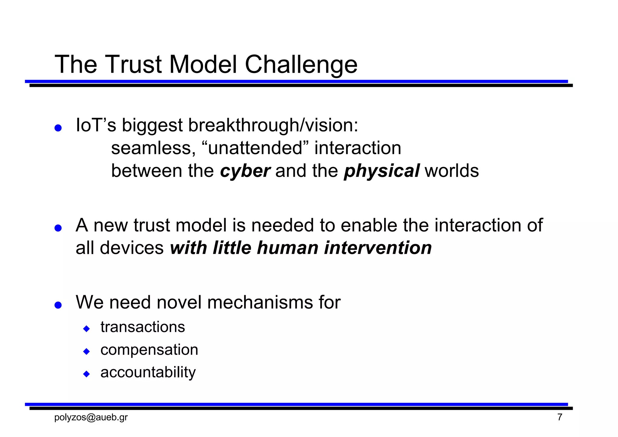 The  Trust  Model  Challenge
● IoT’s biggest  breakthrough/vision:  
seamless,  “unattended”  interaction  
between  the  cyber and  the  physical worlds
● A  new  trust  model  is  needed  to  enable  the  interaction  of  
all  devices  with  little  human  intervention
● We  need  novel  mechanisms  for
◆ transactions
◆ compensation  
◆ accountability
polyzos@aueb.gr 7
 