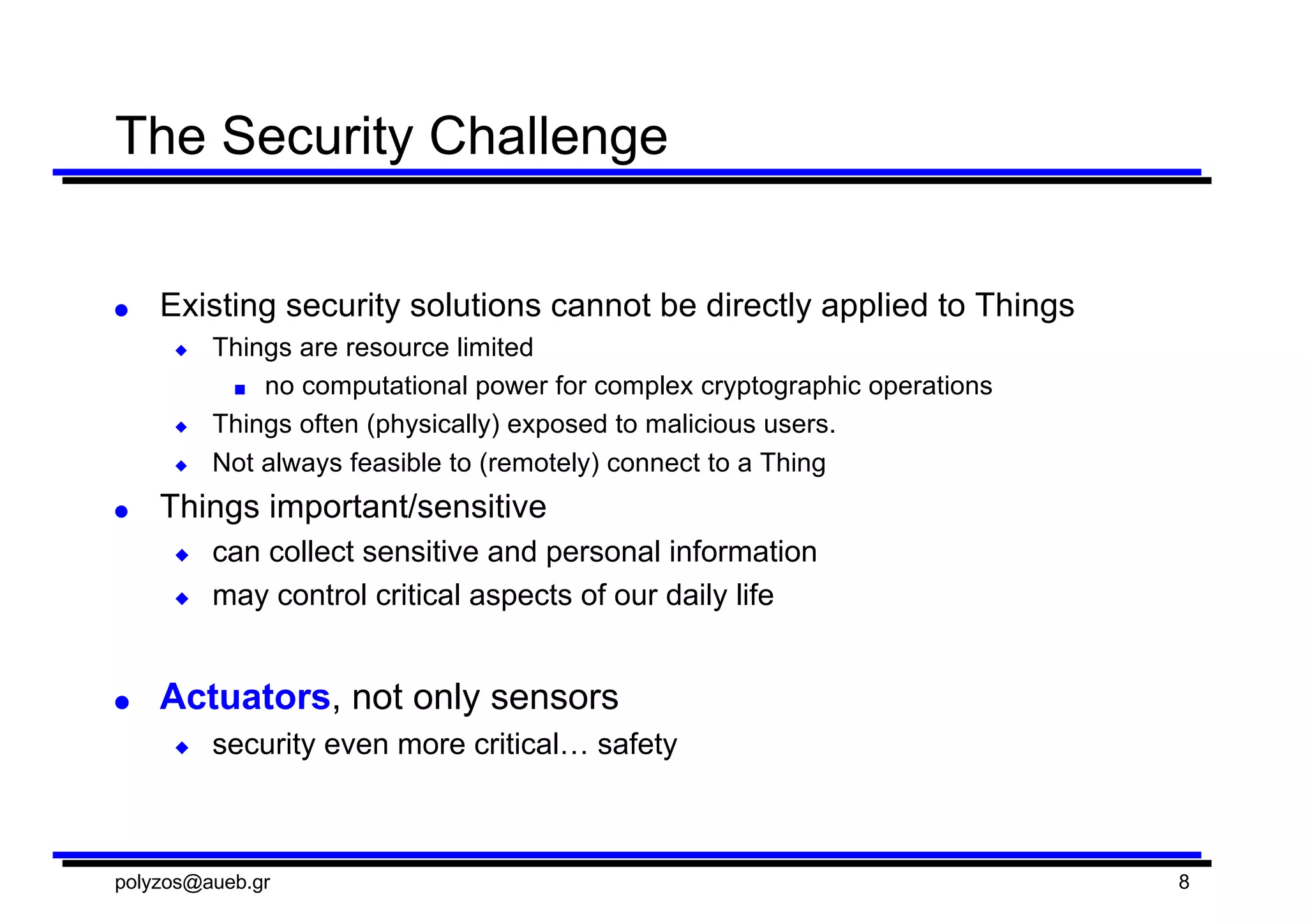 The  Security  Challenge
● Existing  security  solutions  cannot  be  directly  applied  to  Things
◆ Things  are  resource  limited
■ no  computational  power  for  complex  cryptographic  operations
◆ Things  often  (physically)  exposed  to  malicious  users.
◆ Not  always  feasible  to  (remotely)  connect  to  a  Thing
● Things  important/sensitive
◆ can  collect  sensitive  and  personal  information
◆ may  control  critical  aspects  of  our  daily  life
● Actuators,  not  only  sensors
◆ security  even  more  critical…  safety
polyzos@aueb.gr 8
 