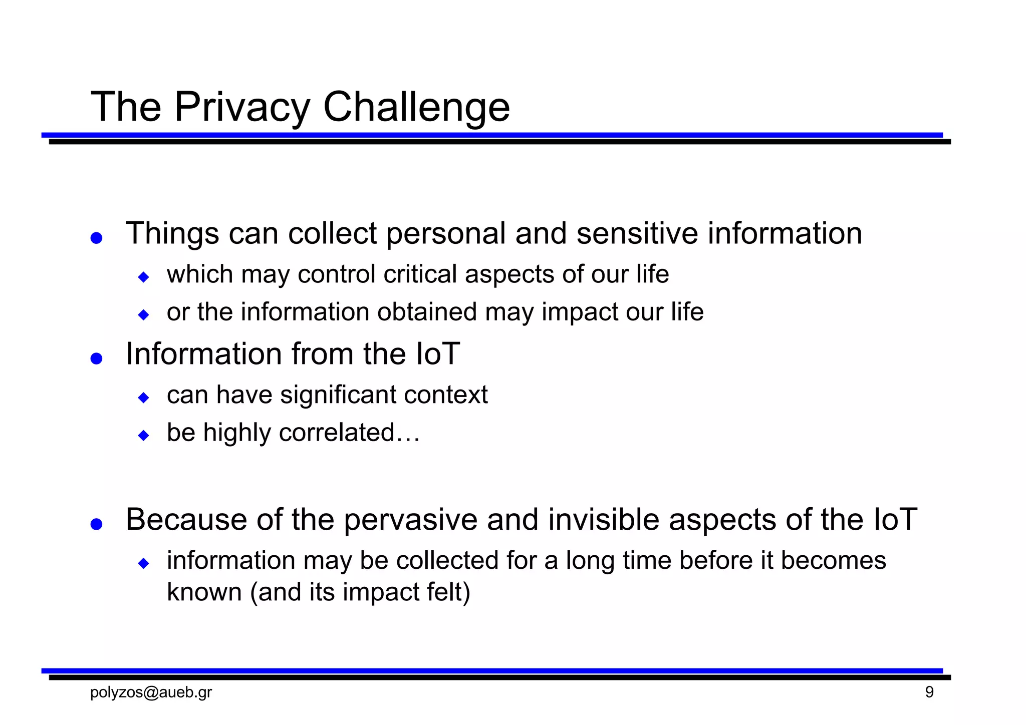 The  Privacy  Challenge
● Things  can  collect  personal  and  sensitive  information
◆ which  may  control  critical  aspects  of  our  life
◆ or  the  information  obtained  may  impact  our  life
● Information  from  the  IoT  
◆ can  have  significant  context
◆ be  highly  correlated…
● Because  of  the  pervasive  and  invisible  aspects  of  the  IoT
◆ information  may  be  collected  for  a  long  time  before  it  becomes  
known  (and  its  impact  felt)
polyzos@aueb.gr 9
 