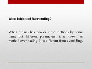 When a class has two or more methods by same
name but different parameters, it is known as
method overloading. It is different from overriding.
What is Method Overloading?
 