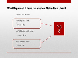 Public Class Adition
{
int Add (int a, int b)
{
return a+b;
}
int Add (int a, int b, int c)
{
return a+b+c;
}
int Add (int a, int b)
{
return a+b;
}
}
What Happened if there is same tow Method in a class?
 