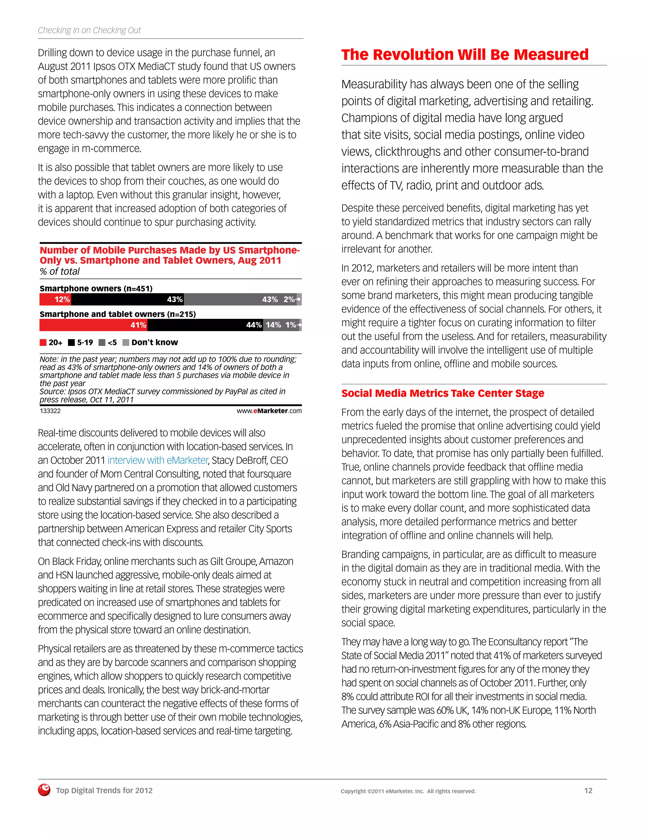 Checking In on Checking Out

Drilling down to device usage in the purchase funnel, an                  The Revolution Will Be Measured
August 2011 Ipsos OTX MediaCT study found that US owners
of both smartphones and tablets were more proliﬁc than                    Measurability has always been one of the selling
smartphone-only owners in using these devices to make
mobile purchases. This indicates a connection between
                                                                          points of digital marketing, advertising and retailing.
device ownership and transaction activity and implies that the            Champions of digital media have long argued
more tech-savvy the customer, the more likely he or she is to             that site visits, social media postings, online video
engage in m-commerce.                                                     views, clickthroughs and other consumer-to-brand
It is also possible that tablet owners are more likely to use             interactions are inherently more measurable than the
the devices to shop from their couches, as one would do                   effects of TV, radio, print and outdoor ads.
with a laptop. Even without this granular insight, however,
it is apparent that increased adoption of both categories of              Despite these perceived beneﬁts, digital marketing has yet
devices should continue to spur purchasing activity.                      to yield standardized metrics that industry sectors can rally
                                                                          around. A benchmark that works for one campaign might be
Number of Mobile Purchases Made by US Smartphone-                         irrelevant for another.
Only vs. Smartphone and Tablet Owners, Aug 2011
% of total                                                                In 2012, marketers and retailers will be more intent than
                                                                          ever on reﬁning their approaches to measuring success. For
Smartphone owners (n=451)
  12%                                  43%                   43% 2%       some brand marketers, this might mean producing tangible
Smartphone and tablet owners (n=215)
                                                                          evidence of the effectiveness of social channels. For others, it
                    41%                                  44% 14% 1%       might require a tighter focus on curating information to ﬁlter
                                                                          out the useful from the useless. And for retailers, measurability
   20+        5-19     <5     Don't know
                                                                          and accountability will involve the intelligent use of multiple
Note: in the past year; numbers may not add up to 100% due to rounding;
read as 43% of smartphone-only owners and 14% of owners of both a         data inputs from online, ofﬂine and mobile sources.
smartphone and tablet made less than 5 purchases via mobile device in
the past year
Source: Ipsos OTX MediaCT survey commissioned by PayPal as cited in       Social Media Metrics Take Center Stage
press release, Oct 11, 2011
133322
133322
                                                      www.eMarketer.com   From the early days of the internet, the prospect of detailed
                                                                          metrics fueled the promise that online advertising could yield
Real-time discounts delivered to mobile devices will also
                                                                          unprecedented insights about customer preferences and
accelerate, often in conjunction with location-based services. In
                                                                          behavior. To date, that promise has only partially been fulﬁlled.
an October 2011 interview with eMarketer, Stacy DeBroff, CEO
                                                                          True, online channels provide feedback that ofﬂine media
and founder of Mom Central Consulting, noted that foursquare
                                                                          cannot, but marketers are still grappling with how to make this
and Old Navy partnered on a promotion that allowed customers
                                                                          input work toward the bottom line. The goal of all marketers
to realize substantial savings if they checked in to a participating
                                                                          is to make every dollar count, and more sophisticated data
store using the location-based service. She also described a
                                                                          analysis, more detailed performance metrics and better
partnership between American Express and retailer City Sports
                                                                          integration of ofﬂine and online channels will help.
that connected check-ins with discounts.
                                                                          Branding campaigns, in particular, are as difﬁcult to measure
On Black Friday, online merchants such as Gilt Groupe, Amazon
                                                                          in the digital domain as they are in traditional media. With the
and HSN launched aggressive, mobile-only deals aimed at
                                                                          economy stuck in neutral and competition increasing from all
shoppers waiting in line at retail stores. These strategies were
                                                                          sides, marketers are under more pressure than ever to justify
predicated on increased use of smartphones and tablets for
                                                                          their growing digital marketing expenditures, particularly in the
ecommerce and speciﬁcally designed to lure consumers away
                                                                          social space.
from the physical store toward an online destination.
                                                                          They may have a long way to go. The Econsultancy report “The
Physical retailers are as threatened by these m-commerce tactics
                                                                          State of Social Media 2011” noted that 41% of marketers surveyed
and as they are by barcode scanners and comparison shopping
                                                                          had no return-on-investment ﬁgures for any of the money they
engines, which allow shoppers to quickly research competitive
                                                                          had spent on social channels as of October 2011. Further, only
prices and deals. Ironically, the best way brick-and-mortar
                                                                          8% could attribute ROI for all their investments in social media.
merchants can counteract the negative effects of these forms of
                                                                          The survey sample was 60% UK, 14% non-UK Europe, 11% North
marketing is through better use of their own mobile technologies,
                                                                          America, 6% Asia-Paciﬁc and 8% other regions.
including apps, location-based services and real-time targeting.




         Top Digital Trends for 2012                                      Copyright ©2011 eMarketer, Inc. All rights reserved.        12
 