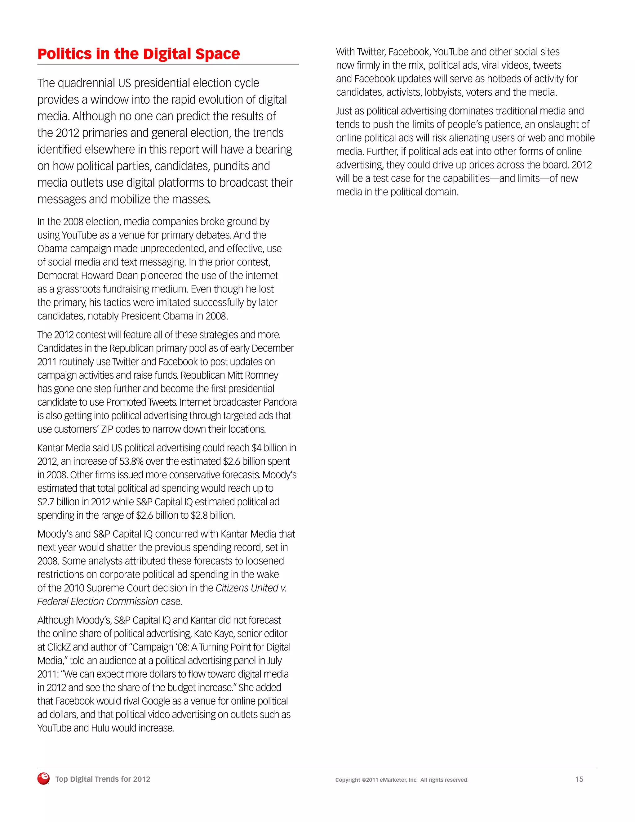 Politics in the Digital Space                                          With Twitter, Facebook, YouTube and other social sites
                                                                       now ﬁrmly in the mix, political ads, viral videos, tweets
The quadrennial US presidential election cycle                         and Facebook updates will serve as hotbeds of activity for
                                                                       candidates, activists, lobbyists, voters and the media.
provides a window into the rapid evolution of digital
                                                                       Just as political advertising dominates traditional media and
media. Although no one can predict the results of
                                                                       tends to push the limits of people’s patience, an onslaught of
the 2012 primaries and general election, the trends                    online political ads will risk alienating users of web and mobile
identiﬁed elsewhere in this report will have a bearing                 media. Further, if political ads eat into other forms of online
on how political parties, candidates, pundits and                      advertising, they could drive up prices across the board. 2012
media outlets use digital platforms to broadcast their                 will be a test case for the capabilities—and limits—of new
                                                                       media in the political domain.
messages and mobilize the masses.
In the 2008 election, media companies broke ground by
using YouTube as a venue for primary debates. And the
Obama campaign made unprecedented, and effective, use
of social media and text messaging. In the prior contest,
Democrat Howard Dean pioneered the use of the internet
as a grassroots fundraising medium. Even though he lost
the primary, his tactics were imitated successfully by later
candidates, notably President Obama in 2008.
The 2012 contest will feature all of these strategies and more.
Candidates in the Republican primary pool as of early December
2011 routinely use Twitter and Facebook to post updates on
campaign activities and raise funds. Republican Mitt Romney
has gone one step further and become the ﬁrst presidential
candidate to use Promoted Tweets. Internet broadcaster Pandora
is also getting into political advertising through targeted ads that
use customers’ ZIP codes to narrow down their locations.
Kantar Media said US political advertising could reach $4 billion in
2012, an increase of 53.8% over the estimated $2.6 billion spent
in 2008. Other ﬁrms issued more conservative forecasts. Moody’s
estimated that total political ad spending would reach up to
$2.7 billion in 2012 while S&P Capital IQ estimated political ad
spending in the range of $2.6 billion to $2.8 billion.
Moody’s and S&P Capital IQ concurred with Kantar Media that
next year would shatter the previous spending record, set in
2008. Some analysts attributed these forecasts to loosened
restrictions on corporate political ad spending in the wake
of the 2010 Supreme Court decision in the Citizens United v.
Federal Election Commission case.
Although Moody’s, S&P Capital IQ and Kantar did not forecast
the online share of political advertising, Kate Kaye, senior editor
at ClickZ and author of “Campaign ’08: A Turning Point for Digital
Media,” told an audience at a political advertising panel in July
2011: “We can expect more dollars to ﬂow toward digital media
in 2012 and see the share of the budget increase.” She added
that Facebook would rival Google as a venue for online political
ad dollars, and that political video advertising on outlets such as
YouTube and Hulu would increase.




    Top Digital Trends for 2012                                        Copyright ©2011 eMarketer, Inc. All rights reserved.       15
 
