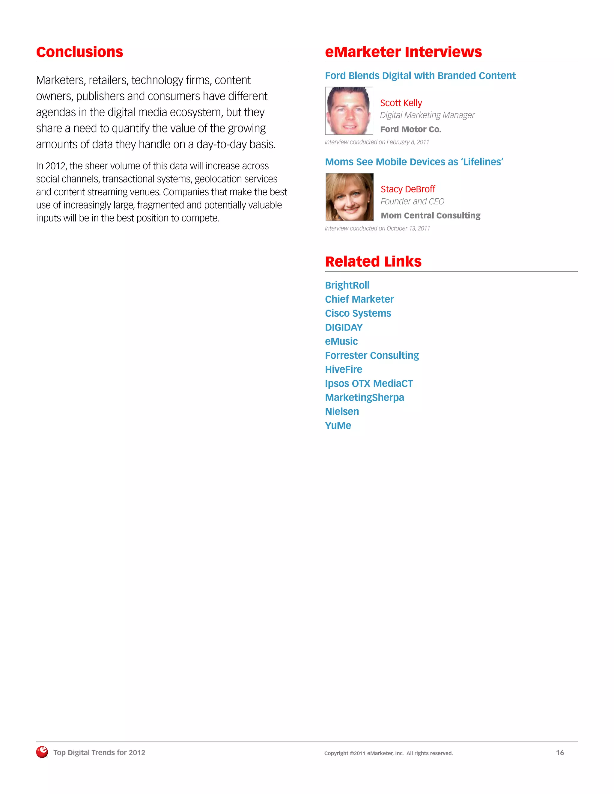 Conclusions                                                      eMarketer Interviews
                                                                 Ford Blends Digital with Branded Content
Marketers, retailers, technology ﬁrms, content
owners, publishers and consumers have different
                                                                                       Scott Kelly
agendas in the digital media ecosystem, but they                                       Digital Marketing Manager
share a need to quantify the value of the growing                                      Ford Motor Co.

amounts of data they handle on a day-to-day basis.               Interview conducted on February 8, 2011



In 2012, the sheer volume of this data will increase across      Moms See Mobile Devices as ‘Lifelines’
social channels, transactional systems, geolocation services
and content streaming venues. Companies that make the best                             Stacy DeBroff
use of increasingly large, fragmented and potentially valuable                         Founder and CEO
inputs will be in the best position to compete.                                        Mom Central Consulting
                                                                 Interview conducted on October 13, 2011




                                                                 Related Links
                                                                 BrightRoll
                                                                 Chief Marketer
                                                                 Cisco Systems
                                                                 DIGIDAY
                                                                 eMusic
                                                                 Forrester Consulting
                                                                 HiveFire
                                                                 Ipsos OTX MediaCT
                                                                 MarketingSherpa
                                                                 Nielsen
                                                                 YuMe




    Top Digital Trends for 2012                                  Copyright ©2011 eMarketer, Inc. All rights reserved.   16
 
