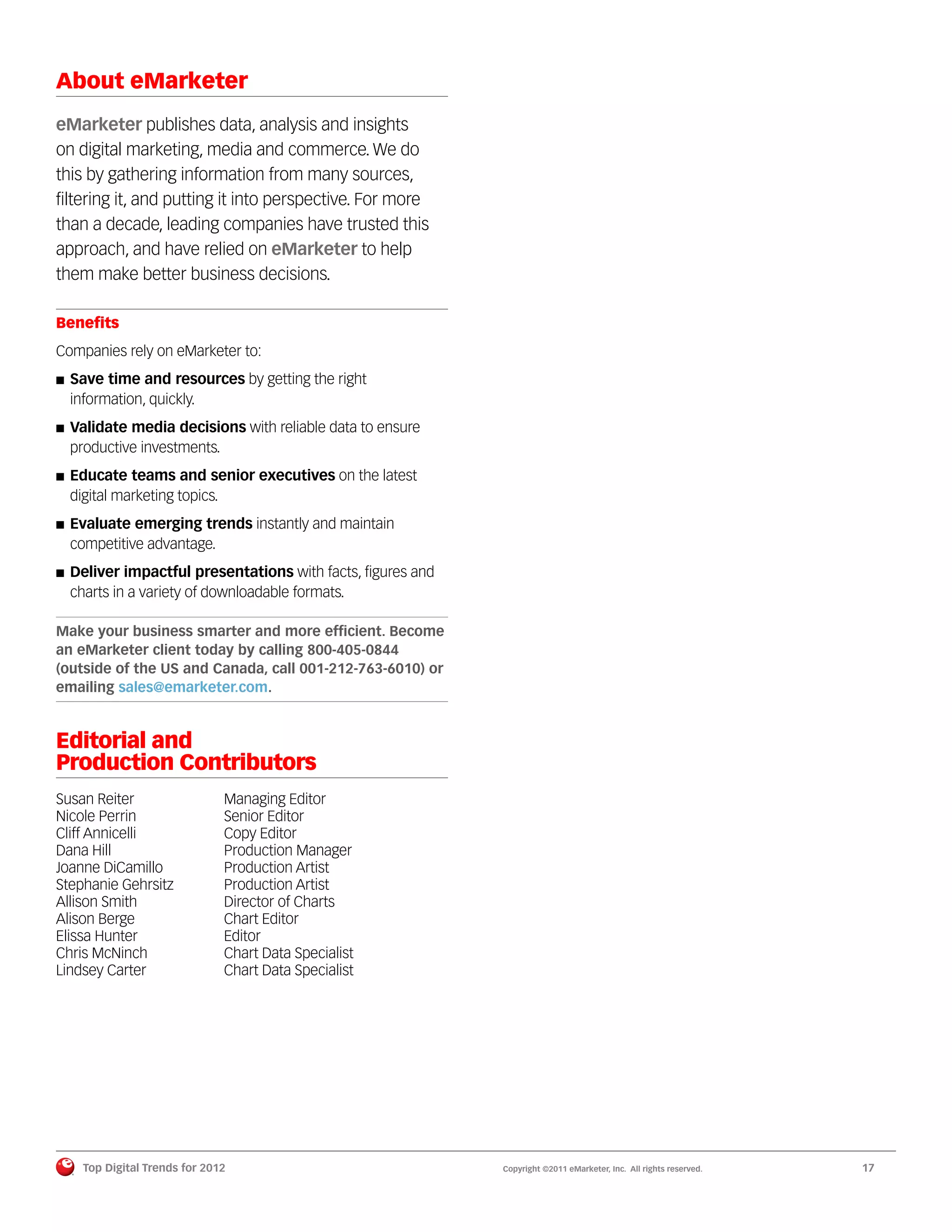 About eMarketer
eMarketer publishes data, analysis and insights
on digital marketing, media and commerce. We do
this by gathering information from many sources,
ﬁltering it, and putting it into perspective. For more
than a decade, leading companies have trusted this
approach, and have relied on eMarketer to help
them make better business decisions.

Beneﬁts
Companies rely on eMarketer to:
  Save time and resources by getting the right
  information, quickly.
  Validate media decisions with reliable data to ensure
  productive investments.
  Educate teams and senior executives on the latest
  digital marketing topics.
  Evaluate emerging trends instantly and maintain
  competitive advantage.
  Deliver impactful presentations with facts, ﬁgures and
  charts in a variety of downloadable formats.

Make your business smarter and more efﬁcient. Become
an eMarketer client today by calling 800-405-0844
(outside of the US and Canada, call 001-212-763-6010) or
emailing sales@emarketer.com.



Editorial and
Production Contributors
Susan Reiter                  Managing Editor
Nicole Perrin                 Senior Editor
Cliff Annicelli               Copy Editor
Dana Hill                     Production Manager
Joanne DiCamillo              Production Artist
Stephanie Gehrsitz            Production Artist
Allison Smith                 Director of Charts
Alison Berge                  Chart Editor
Elissa Hunter                 Editor
Chris McNinch                 Chart Data Specialist
Lindsey Carter                Chart Data Specialist




    Top Digital Trends for 2012                            Copyright ©2011 eMarketer, Inc. All rights reserved.   17
 