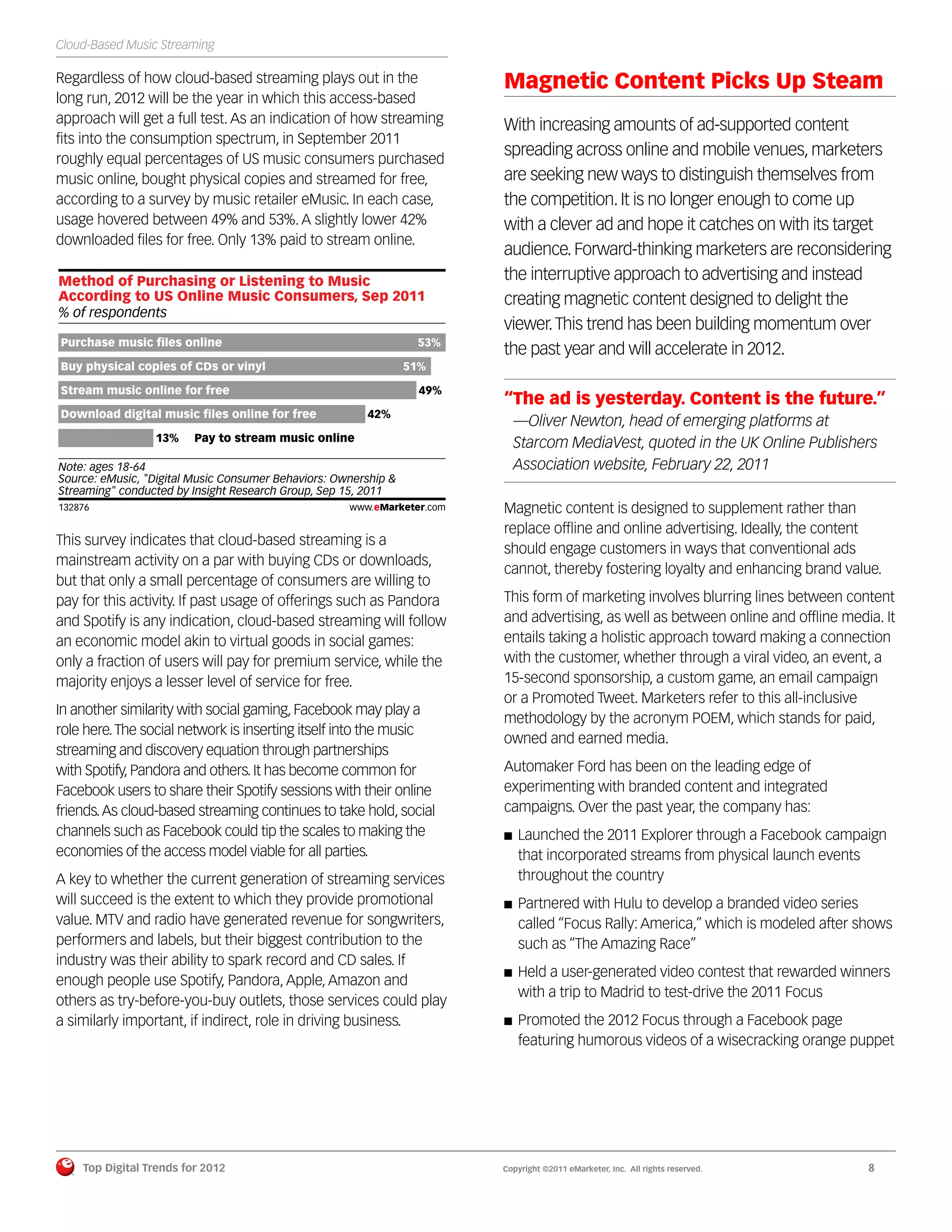 Cloud-Based Music Streaming

Regardless of how cloud-based streaming plays out in the                   Magnetic Content Picks Up Steam
long run, 2012 will be the year in which this access-based
approach will get a full test. As an indication of how streaming           With increasing amounts of ad-supported content
ﬁts into the consumption spectrum, in September 2011
roughly equal percentages of US music consumers purchased
                                                                           spreading across online and mobile venues, marketers
music online, bought physical copies and streamed for free,                are seeking new ways to distinguish themselves from
according to a survey by music retailer eMusic. In each case,              the competition. It is no longer enough to come up
usage hovered between 49% and 53%. A slightly lower 42%                    with a clever ad and hope it catches on with its target
downloaded ﬁles for free. Only 13% paid to stream online.
                                                                           audience. Forward-thinking marketers are reconsidering
Method of Purchasing or Listening to Music                                 the interruptive approach to advertising and instead
According to US Online Music Consumers, Sep 2011                           creating magnetic content designed to delight the
% of respondents
                                                                           viewer. This trend has been building momentum over
 Purchase music ﬁles online                                        53%
                                                                           the past year and will accelerate in 2012.
 Buy physical copies of CDs or vinyl                             51%

 Stream music online for free                                      49%
                                                                           “The ad is yesterday. Content is the future.”
 Download digital music ﬁles online for free               42%
                                                                             —Oliver Newton, head of emerging platforms at
                      13%     Pay to stream music online
                                                                             Starcom MediaVest, quoted in the UK Online Publishers
Note: ages 18-64                                                             Association website, February 22, 2011
Source: eMusic, "Digital Music Consumer Behaviors: Ownership &
Streaming" conducted by Insight Research Group, Sep 15, 2011
132876                                                 www.eMarketer.com   Magnetic content is designed to supplement rather than
132876
                                                                           replace ofﬂine and online advertising. Ideally, the content
This survey indicates that cloud-based streaming is a
                                                                           should engage customers in ways that conventional ads
mainstream activity on a par with buying CDs or downloads,
                                                                           cannot, thereby fostering loyalty and enhancing brand value.
but that only a small percentage of consumers are willing to
pay for this activity. If past usage of offerings such as Pandora          This form of marketing involves blurring lines between content
and Spotify is any indication, cloud-based streaming will follow           and advertising, as well as between online and ofﬂine media. It
an economic model akin to virtual goods in social games:                   entails taking a holistic approach toward making a connection
only a fraction of users will pay for premium service, while the           with the customer, whether through a viral video, an event, a
majority enjoys a lesser level of service for free.                        15-second sponsorship, a custom game, an email campaign
                                                                           or a Promoted Tweet. Marketers refer to this all-inclusive
In another similarity with social gaming, Facebook may play a
                                                                           methodology by the acronym POEM, which stands for paid,
role here. The social network is inserting itself into the music
                                                                           owned and earned media.
streaming and discovery equation through partnerships
with Spotify, Pandora and others. It has become common for                 Automaker Ford has been on the leading edge of
Facebook users to share their Spotify sessions with their online           experimenting with branded content and integrated
friends. As cloud-based streaming continues to take hold, social           campaigns. Over the past year, the company has:
channels such as Facebook could tip the scales to making the                  Launched the 2011 Explorer through a Facebook campaign
economies of the access model viable for all parties.                         that incorporated streams from physical launch events
A key to whether the current generation of streaming services                 throughout the country
will succeed is the extent to which they provide promotional                  Partnered with Hulu to develop a branded video series
value. MTV and radio have generated revenue for songwriters,                  called “Focus Rally: America,” which is modeled after shows
performers and labels, but their biggest contribution to the                  such as “The Amazing Race”
industry was their ability to spark record and CD sales. If
                                                                              Held a user-generated video contest that rewarded winners
enough people use Spotify, Pandora, Apple, Amazon and
                                                                              with a trip to Madrid to test-drive the 2011 Focus
others as try-before-you-buy outlets, those services could play
a similarly important, if indirect, role in driving business.                 Promoted the 2012 Focus through a Facebook page
                                                                              featuring humorous videos of a wisecracking orange puppet




         Top Digital Trends for 2012                                       Copyright ©2011 eMarketer, Inc. All rights reserved.      8
 