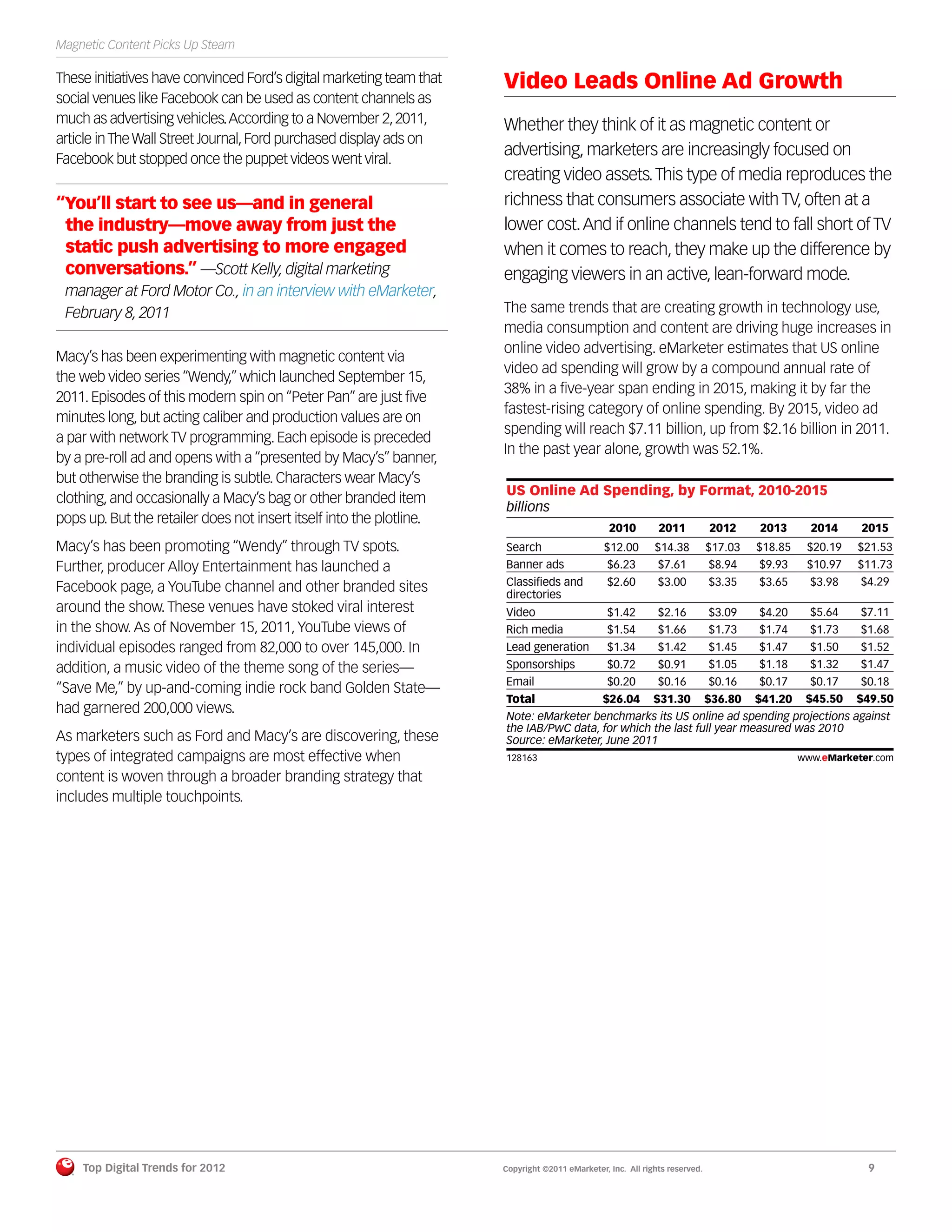 Magnetic Content Picks Up Steam

These initiatives have convinced Ford’s digital marketing team that   Video Leads Online Ad Growth
social venues like Facebook can be used as content channels as
much as advertising vehicles. According to a November 2, 2011,        Whether they think of it as magnetic content or
article in The Wall Street Journal, Ford purchased display ads on
Facebook but stopped once the puppet videos went viral.
                                                                      advertising, marketers are increasingly focused on
                                                                      creating video assets. This type of media reproduces the
“You’ll start to see us—and in general                                richness that consumers associate with TV, often at a
 the industry—move away from just the                                 lower cost. And if online channels tend to fall short of TV
 static push advertising to more engaged                              when it comes to reach, they make up the difference by
 conversations.” —Scott Kelly, digital marketing                      engaging viewers in an active, lean-forward mode.
 manager at Ford Motor Co., in an interview with eMarketer,
 February 8, 2011                                                     The same trends that are creating growth in technology use,
                                                                      media consumption and content are driving huge increases in
                                                                      online video advertising. eMarketer estimates that US online
Macy’s has been experimenting with magnetic content via
                                                                      video ad spending will grow by a compound annual rate of
the web video series “Wendy,” which launched September 15,
                                                                      38% in a ﬁve-year span ending in 2015, making it by far the
2011. Episodes of this modern spin on “Peter Pan” are just ﬁve
                                                                      fastest-rising category of online spending. By 2015, video ad
minutes long, but acting caliber and production values are on
                                                                      spending will reach $7.11 billion, up from $2.16 billion in 2011.
a par with network TV programming. Each episode is preceded
                                                                      In the past year alone, growth was 52.1%.
by a pre-roll ad and opens with a “presented by Macy’s” banner,
but otherwise the branding is subtle. Characters wear Macy’s
                                                                      US Online Ad Spending, by Format, 2010-2015
clothing, and occasionally a Macy’s bag or other branded item
                                                                      billions
pops up. But the retailer does not insert itself into the plotline.
                                                                                                 2010         2011           2012     2013       2014     2015
Macy’s has been promoting “Wendy” through TV spots.                   Search                    $12.00       $14.38          $17.03   $18.85    $20.19   $21.53
Further, producer Alloy Entertainment has launched a                  Banner ads                 $6.23        $7.61          $8.94    $9.93     $10.97   $11.73
                                                                      Classiﬁeds and             $2.60        $3.00          $3.35    $3.65      $3.98    $4.29
Facebook page, a YouTube channel and other branded sites              directories
around the show. These venues have stoked viral interest              Video                      $1.42        $2.16          $3.09    $4.20      $5.64    $7.11
in the show. As of November 15, 2011, YouTube views of                Rich media                 $1.54        $1.66          $1.73    $1.74      $1.73    $1.68
individual episodes ranged from 82,000 to over 145,000. In            Lead generation            $1.34        $1.42          $1.45    $1.47      $1.50    $1.52
addition, a music video of the theme song of the series—              Sponsorships               $0.72        $0.91          $1.05    $1.18      $1.32    $1.47
                                                                      Email                      $0.20        $0.16          $0.16    $0.17      $0.17    $0.18
“Save Me,” by up-and-coming indie rock band Golden State—
                                                                      Total                     $26.04       $31.30          $36.80   $41.20    $45.50   $49.50
had garnered 200,000 views.                                           Note: eMarketer benchmarks its US online ad spending projections against
                                                                      the IAB/PwC data, for which the last full year measured was 2010
As marketers such as Ford and Macy’s are discovering, these           Source: eMarketer, June 2011
types of integrated campaigns are most effective when                 128163                                                                   www.eMarketer.com
                                                                      128163
content is woven through a broader branding strategy that
includes multiple touchpoints.




    Top Digital Trends for 2012                                       Copyright ©2011 eMarketer, Inc. All rights reserved.                                 9
 