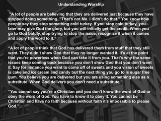Understanding Worship
“A lot of people are believing that they are delivered just because they have
stopped doing something. "That’s not Me. I didn’t do that." You know how
people say they stop something cold turkey. If you stop cold turkey, you
later may give God the glory, but you will initially get the credit. When you
go to God boldly, stop trying to stop the issue, recognize it when it comes
and apply the word to it.”
“A lot of people think that God has delivered them from stuff that they still
want. They didn’t show God that they no longer wanted it. It’s at the point
that you’re powerless when God can take it from you. That’s why the same
issues keep coming back because you don’t show God that you don’t want
it. Say for instance you want to come off of sweets and you vision of sweets
is cake and ice cream and candy but the next thing you go to is sugar free
gum. You believe you are delivered but you are using something else as a
substitute. When God delivers you don’t need a substitute.”
“You cannot say you’re a Christian and you don’t know the word of God or
obey the word of God. You have to know it to obey it. You cannot be
Christian and have no faith because without faith it’s impossible to please
God.”
 