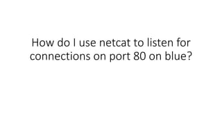 How do I use netcat to listen for
connections on port 80 on blue?
 