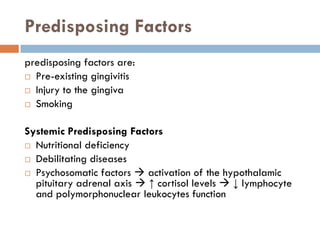 Predisposing Factors
predisposing factors are:
 Pre-existing gingivitis
 Injury to the gingiva
 Smoking
Systemic Predisposing Factors
 Nutritional deficiency
 Debilitating diseases
 Psychosomatic factors  activation of the hypothalamic
pituitary adrenal axis  ↑ cortisol levels  ↓ lymphocyte
and polymorphonuclear leukocytes function
 