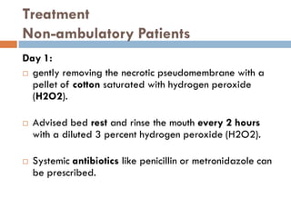 Treatment
Non-ambulatory Patients
Day 1:
 gently removing the necrotic pseudomembrane with a
pellet of cotton saturated with hydrogen peroxide
(H2O2).
 Advised bed rest and rinse the mouth every 2 hours
with a diluted 3 percent hydrogen peroxide (H2O2).
 Systemic antibiotics like penicillin or metronidazole can
be prescribed.
 