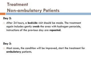 Treatment
Non-ambulatory Patients
Day 2:
 After 24 hours, a bedside visit should be made. The treatment
again includes gently swab the area with hydrogen peroxide,
instructions of the previous day are repeated.
Day 3:
 Most cases, the condition will be improved, start the treatment for
ambulatory patients.
 