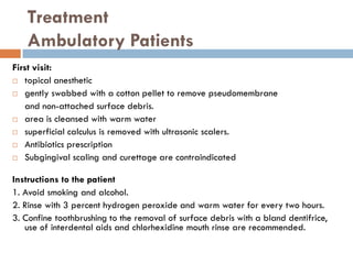 Treatment
Ambulatory Patients
First visit:
 topical anesthetic
 gently swabbed with a cotton pellet to remove pseudomembrane
and non-attached surface debris.
 area is cleansed with warm water
 superficial calculus is removed with ultrasonic scalers.
 Antibiotics prescription
 Subgingival scaling and curettage are contraindicated
Instructions to the patient
1. Avoid smoking and alcohol.
2. Rinse with 3 percent hydrogen peroxide and warm water for every two hours.
3. Confine toothbrushing to the removal of surface debris with a bland dentifrice,
use of interdental aids and chlorhexidine mouth rinse are recommended.
 