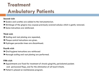 Treatment
Ambulatory Patients
Second visit:
►Scalers and curettes are added to the instrumentarium.
►Shrinkage of the gingiva may expose previously covered calculus which is gently removed.
►Same instructions are reinforced.
Third visit:
►Scaling and root planing are repeated,
►Plaque control instructions are given.
►Hydrogen peroxide rinses are discontinued.
Fourth visit:
►Oral hygiene instructions are reinforced
►thorough scaling and root planing are performed.
Fifth visit:
►Appointments are fixed for treatment of chronic gingivitis, periodontal pockets
and pericoronal flaps, and for the elimination of all local irritants.
►Patient is placed on maintenance program.
 
