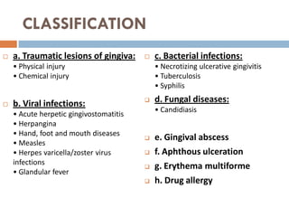 CLASSIFICATION
 a. Traumatic lesions of gingiva:
• Physical injury
• Chemical injury
 b. Viral infections:
• Acute herpetic gingivostomatitis
• Herpangina
• Hand, foot and mouth diseases
• Measles
• Herpes varicella/zoster virus
infections
• Glandular fever
 c. Bacterial infections:
• Necrotizing ulcerative gingivitis
• Tuberculosis
• Syphilis
 d. Fungal diseases:
• Candidiasis
 e. Gingival abscess
 f. Aphthous ulceration
 g. Erythema multiforme
 h. Drug allergy
 