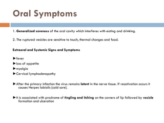 Oral Symptoms
1. Generalized soreness of the oral cavity which interferes with eating and drinking.
2. The ruptured vesicles are sensitive to touch, thermal changes and food.
Extraoral and Systemic Signs and Symptoms
►fever
►loss of appetite
►myalgia
►Cervical lymphadenopathy
►After the primary infection the virus remains latent in the nerve tissue. If reactivation occurs it
causes Herpes labialis (cold sore).
►It is associated with prodrome of tingling and itching on the corners of lip followed by vesicle
formation and ulceration
 