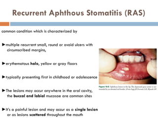 Recurrent Aphthous Stomatitis (RAS)
common condition which is characterized by
►multiple recurrent small, round or ovoid ulcers with
circumscribed margins,
►erythematous halo, yellow or gray floors
►typically presenting first in childhood or adolescence
►The lesions may occur anywhere in the oral cavity,
the buccal and labial mucosae are common sites
►It’s a painful lesion and may occur as a single lesion
or as lesions scattered throughout the mouth
 