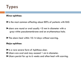 Types
Minor aphthae:
►Is the most common affecting about 80% of patients with RAS
►ulcers are round or oval usually <5 mm in diameter with a
gray-white pseudomembrane and an erythematous halo.
►The ulcers heal within 10-14 days without scarring.
Major aphthae:
►Is a rare severe form of Aphthous ulcer.
►Ulcers are oval and may exceed 1 cm in diameter.
►Ulcers persist for up to 6 weeks and often heal with scarring.
 