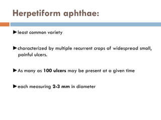 Herpetiform aphthae:
►least common variety
►characterized by multiple recurrent crops of widespread small,
painful ulcers.
►As many as 100 ulcers may be present at a given time
►each measuring 2-3 mm in diameter
 