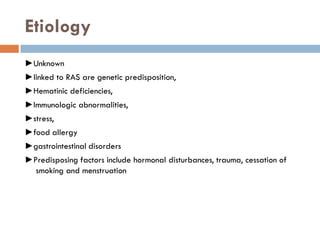 Etiology
►Unknown
►linked to RAS are genetic predisposition,
►Hematinic deficiencies,
►Immunologic abnormalities,
►stress,
►food allergy
►gastrointestinal disorders
►Predisposing factors include hormonal disturbances, trauma, cessation of
smoking and menstruation
 