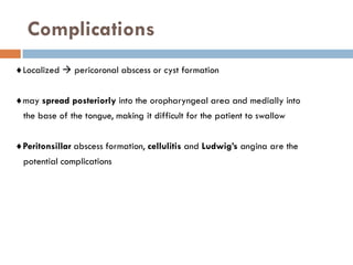 Complications
Localized  pericoronal abscess or cyst formation
may spread posteriorly into the oropharyngeal area and medially into
the base of the tongue, making it difficult for the patient to swallow
Peritonsillar abscess formation, cellulitis and Ludwig’s angina are the
potential complications
 
