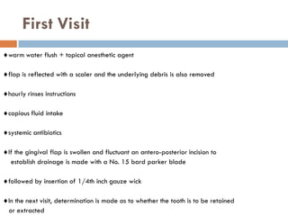 First Visit
warm water flush + topical anesthetic agent
flap is reflected with a scaler and the underlying debris is also removed
hourly rinses instructions
copious fluid intake
systemic antibiotics
If the gingival flap is swollen and fluctuant an antero-posterior incision to
establish drainage is made with a No. 15 bard parker blade
followed by insertion of 1/4th inch gauze wick
In the next visit, determination is made as to whether the tooth is to be retained
or extracted
 