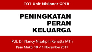 PENINGKATAN
PERAN
KELUARGA
TOT Unit Misioner GPIB
Pdt. Dr. Nancy Nisahpih Rehatta MTh
Pasir Mukti, 10 -11 November 2017
 