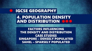 IGCSE GEOGRAPHY
4. POPULATION DENSITY
AND DISTRIBUTION
FACTORS INFLUENCING
THE DENSITY AND DISTRIBUTION
CASE STUDIES
SINGAPORE – DENSELY POPULATED
SAHEL – SPARSELY POPULATED
 