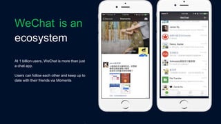 ecosystem
At 1 billion users, WeChat is more than just
a chat app.
Users can follow each other and keep up to
date with their friends via Moments
WeChat is an
 