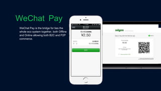 WeChat Pay is the bridge for ties the
whole eco system together, both Offline
and Online allowing both B2C and P2P
commerce.
WeChat Pay
 