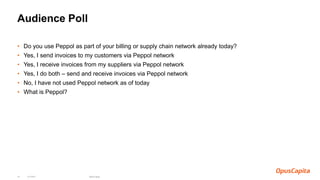 Audience Poll
• Do you use Peppol as part of your billing or supply chain network already today?
• Yes, I send invoices to my customers via Peppol network
• Yes, I receive invoices from my suppliers via Peppol network
• Yes, I do both – send and receive invoices via Peppol network
• No, I have not used Peppol network as of today
• What is Peppol?
6.4.2018 OpusCapita18
 