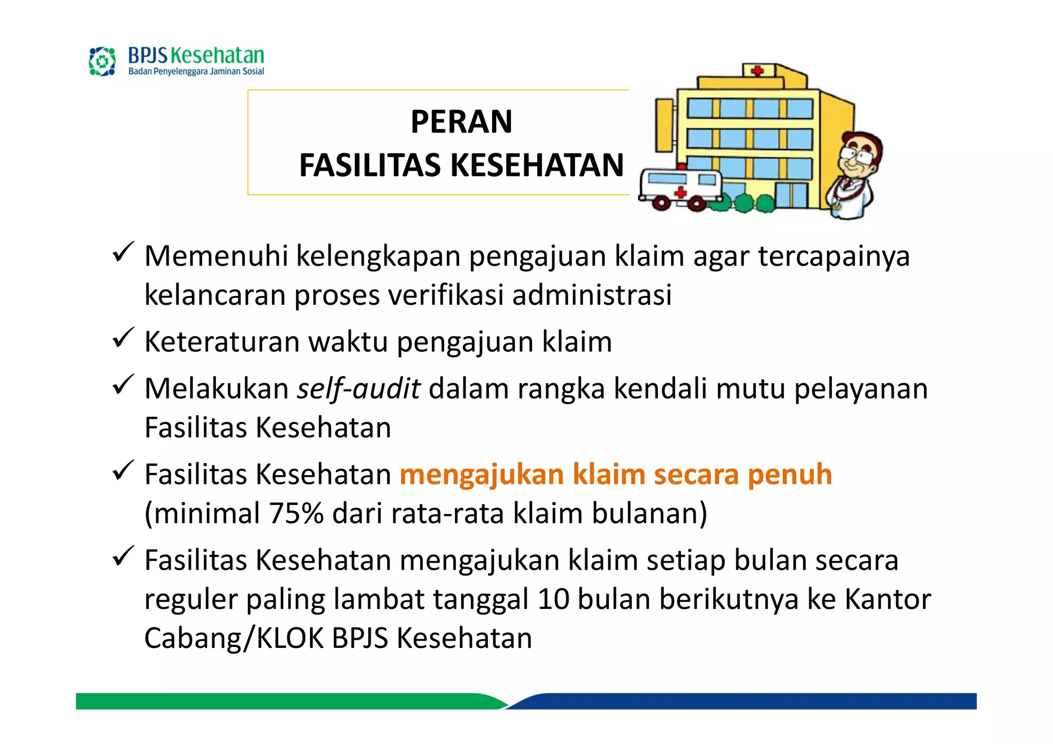 PERAN
FASILITAS KESEHATAN
 Memenuhi kelengkapan pengajuan klaim agar tercapainya
kelancaran proses verifikasi administrasi
 Keteraturan waktu pengajuan klaim
 Melakukan self-audit dalam rangka kendali mutu pelayanan
Fasilitas Kesehatan
 Fasilitas Kesehatan mengajukan klaim secara penuh
(minimal 75% dari rata-rata klaim bulanan)
 Fasilitas Kesehatan mengajukan klaim setiap bulan secara
reguler paling lambat tanggal 10 bulan berikutnya ke Kantor
Cabang/KLOK BPJS Kesehatan
 