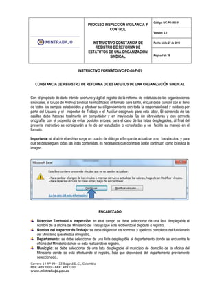 PROCESO INSPECCIÓN VIGILANCIA Y
CONTROL
INSTRUCTIVO CONSTANCIA DE
REGISTRO DE REFORMA DE
ESTATUTOS DE UNA ORGANIZACIÓN
SINDICAL
Código: IVC-PD-08-I-01
Versión: 2.0
Fecha: Julio 27 de 2015
Página 1 de 28
Carrera 14 Nº 99 - 33 Bogotá D.C., Colombia
PBX: 4893900 - FAX: 4893100
www.mintrabajo.gov.co
INSTRUCTIVO FORMATO IVC-PD-08-F-01
CONSTANCIA DE REGISTRO DE REFORMA DE ESTATUTOS DE UNA ORGANIZACIÓN SINDICAL
Con el propósito de darle trámite oportuno y ágil el registro de la reforma de estatutos de las organizaciones
sindicales, el Grupo de Archivo Sindical ha modificado el formato para tal fin, el cual debe cumplir con el lleno
de todos los campos establecidos y efectuar su diligenciamiento con toda la responsabilidad y cuidado por
parte del Usuario y el Inspector de Trabajo o el Auxiliar designado para esta labor. El contenido de las
casillas debe hacerse totalmente en computador y en mayúscula fija sin abreviaturas y con correcta
ortografía, con el propósito de evitar posibles errores; para el caso de las listas desplegables, al final del
presente instructivo se consignarán a fin de ser estudiadas o consultadas y se facilite su manejo en el
formato.
Importante: si al abrir el archivo surge un cuadro de diálogo a fin que de actualizar o no los vínculos, y para
que se desplieguen todas las listas contenidas, es necesarios que oprima el botón continuar, como lo indica la
imagen.
ENCABEZADO
Dirección Territorial o Inspección: en este campo se debe seleccionar de una lista desplegable el
nombre de la oficina del Ministerio del Trabajo que está recibiendo el depósito o registro.
Nombre del Inspector de Trabajo: se debe diligenciar los nombres y apellidos completos del funcionario
del Ministerio que efectúa el registro.
Departamento: se debe seleccionar de una lista desplegable el departamento donde se encuentra la
oficina del Ministerio donde se está realizando el registro.
Municipio: se debe seleccionar de una lista desplegable el municipio de domicilio de la oficina del
Ministerio donde se está efectuando el registro, lista que dependerá del departamento previamente
seleccionado..
 