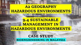 A2 GEOGRAPHY
HAZARDOUS ENVIRONMENTS
CASE STUDY
BIOENGIENEERING IN MALAYSIA
9.4 SUSTAINABLE
MANAGEMENT IN
HAZARDOUS ENVIRONMENTS
 