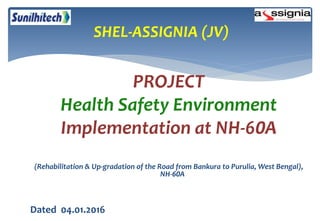 PROJECT
Health Safety Environment
Implementation at NH-60A
(Rehabilitation & Up-gradation of the Road from Bankura to Purulia, West Bengal),
NH-60A
Dated 04.01.2016
SHEL-ASSIGNIA (JV)
 