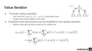 Value Iteration
● “Truncate” policy evaluation
○ Don’t wait until is sufficiently small
○ Update state values once for each state
● Evaluation and improvement can be simplified to one update operation
○ Bellman optimality equation turned into an update rule
 