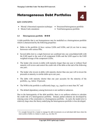 Managing Credit Risk Under The Basel III Framework 55
Copyright 2018 CapitaLogic Limited
Heterogeneous Debt Portfolios
4
KEY CONCEPTS
• Moody’s binominal expansion technique
• Monte Carlo simulation
• Structured heterogeneous portfolio
• Total heterogeneous portfolio
4 Heterogeneous debt portfolios
4.1 Heterogeneous portfolio ★★★★★★★★★★★★
A debt portfolio that is not homogeneous may be modelled as a heterogeneous portfolio
which is characterized by the following properties:
• Debts in the portfolio (i) have various EADs and LGDs; and (ii) are lent to many
borrowers with various PDs;
• Several debts lent to a single borrower are combined into one consolidated debt with
the EAD equal to the sum of all component EADs and the LGD equal to the EAD
weighted average of the component LGDs;
• The lender who invests in debts with maturity longer than one year or without fixed
maturity will review and control the credit risk of the debts at the end of the following
one year;
• The lender who invests in debts with maturity shorter than one year will re-invest the
proceeds at maturity in similar debts up to one year;
• The debts with maturity shorter than one year accounts for the minority of the
portfolio, e.g., below 10 percent;
• The NOB in the portfolio is sufficiently large, e.g., equal to or more than 30;7
and
• The default dependency among borrowers is not unified or unknown.
Due to the heterogeneity of the debt portfolio, there is no uniform solution to calculate
the credit risk of a heterogeneous portfolio. Instead, partial solutions are developed by
relaxing some of the constraints to a homogeneous portfolio. As such, the model error is
relatively large since the theory underlying the heterogeneous portfolio is less developed.
7
It is straight forward for a lender to manage his debt investments on an individual debt basis when the
total number of debts in a basket is small, e.g., less than 30.
 