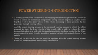POWER STEERING -INTRODUCTION
• A steering system of an automobile is an integral part of vehicle dynamics of a vehicle in
which a series of mechanical components having certain important angles comes
together to steer the front wheels of the vehicle according to input provided by the
passenger through steering wheel.
• And the power steering system is the advanced steering system in which the effort
required to steer the front wheels of the vehicle side to side is reduced by using
intermediate electric or hydraulic devices that multiplies the force applied by the driver
through steering wheel in order to achieve smooth and quick directional change of the
vehicle.
• Today all the 80% of the cars on road are equipped with the power steering system
which has become the basic need of today’s automobile.
 