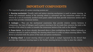 IMPORTANT COMPONENTS
• The important parts of a power steering system are-
• 1. Steering mechanism- Usually rack and pinion steering mechanism is used in power steering in
which the rotational motion of the steering wheel is converted into the transverse motion of the
wheels by a set of constantly meshed worm gears called rack that provide transverse motion and a
pinion that provides rotational motion.
• 2. Linkages – They are the mechanical constraints that provide relative motion between 2
components, the type of linkages used in power steering is the tie-roads that connects the rack to the
knuckle of the wheel in order to transfer the transverse motion of the rack to the wheels.
• 3. Power device- As we have already discussed above a force multiplying device (either hydraulic or
hybrid or electric) is used to multiply the steering wheel force in order to reduce steering efforts. This
device is attached with the pinion of the rack and pinion mechanism.
• 4. Steering wheel- A round steering wheel is used inside a cockpit (operated by the driver) that
provides the rotational steering input to the further steering devices in order to steer the vehicle.
 