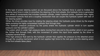 In this type of power steering system as we discussed above the hydraulic force is used to multiply the
steering input force in order to smoothen the steering of the front wheels, this hydraulic force is generated
by a series of components that includes hydraulic cylinder, rotator hydraulic pump, hydraulic lines, highly
compressed hydraulic fluid and a coupling mechanism that can couple this hydraulic system with rack of
the steering system.
•When the driver provides input by rotating the steering wheel, the hydraulic pump driven by the engine
starts pumping the highly compressed hydraulic fluid through lines.
•The hydraulic pressure produced by the pump enters the hydraulic cylinder which in turn applies
pressure over the cylinder’s piston.
•The piston which is under high pressure starts moving from one end to the another which in turn pushes
the further fluid through lines, with this movement of piston the input force applied by the driver is
multiplied several times.
•This high pressure fluid sent by the hydraulic cylinder then applies the pressure to the attached pinion
through the coupling mechanism which in turn applies high force to the rack gear and the steering action
in the front wheels takes place.
 