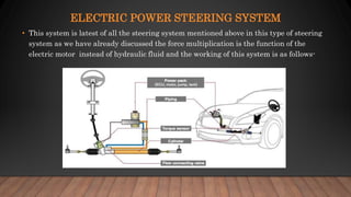 ELECTRIC POWER STEERING SYSTEM
• This system is latest of all the steering system mentioned above in this type of steering
system as we have already discussed the force multiplication is the function of the
electric motor instead of hydraulic fluid and the working of this system is as follows-
 