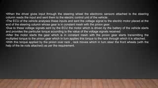 •When the driver gives input through the steering wheel the electronic sensors attached to the steering
column reads the input and sent them to the electric control unit of the vehicle.
•The ECU of the vehicle analyses these inputs and sent the voltage signal to the electric motor placed at the
end of the steering column whose gear is in constant mesh with the pinion gear.
•Due to these voltage signals sent by the ECU the motor which is driven by the battery of the vehicle starts
and provides the particular torque according to the value of the voltage signals received
•After the motor starts the gear which is in constant mesh with the pinion gear starts transmitting the
multiplied torque to the pinion gear which in turn applies this torque to the rack through which it is attached.
•With this torque applied by the pinion over rack , rack moves which in turn steer the front wheels (with the
help of the tie rods attached) as per the requirement.
 