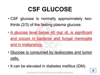 CSF GLUCOSE
• CSF glucose is normally approximately two-
thirds (2/3) of the fasting plasma glucose.
• A glucose level below 40 mg/ dL is significant
and occurs in bacterial and fungal meningitis
and in malignancy.
• Glucose is consumed by leukocytes and tumor
cells.
• It can be elevated in diabetes mellitus (DM).
Cerebrospinal Fluid (CSF) Processing In Medical Laboratory
4
 