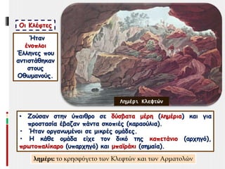 Οι Κλέφτες
Ήταν
ένοπλοι
Έλληνες που
αντιστάθηκαν
στους
Οθωμανούς.
• Ζούσαν στην ύπαιθρο σε δύσβατα μέρη (λημέρια) και για
προστασία έβαζαν πάντα σκοπιές (καραούλια).
• Ήταν οργανωμένοι σε μικρές ομάδες.
• Η κάθε ομάδα είχε τον δικό της καπετάνιο (αρχηγό),
πρωτοπαλίκαρο (υπαρχηγό) και μπαϊράκι (σημαία).
Λημέρι Κλεφτών
λημέρι: το κρησφύγετο των Κλεφτών και των Αρματολών
 