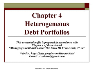 Copyright © 2018 CapitaLogic Limited
This presentation file is prepared in accordance with
Chapter 4 of the text book
“Managing Credit Risk Under The Basel III Framework, 3rd ed”
Website : https://sites.google.com/site/crmbasel
E-mail : crmbasel@gmail.com
Chapter 4
Heterogeneous
Debt Portfolios
 
