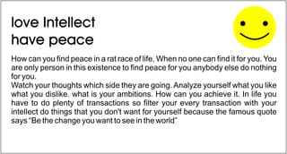 How can you find peace in a rat race of life. When no one can find it for you. You
are only person in this existence to find peace for you anybody else do nothing
for you.
Watch your thoughts which side they are going.Analyze yourself what you like
what you dislike. what is your ambitions. How can you achieve it. In life you
have to do plenty of transactions so filter your every transaction with your
intellect do things that you don't want for yourself because the famous quote
says “Be the change you want to see in the world”
love Intellect
have peace
 