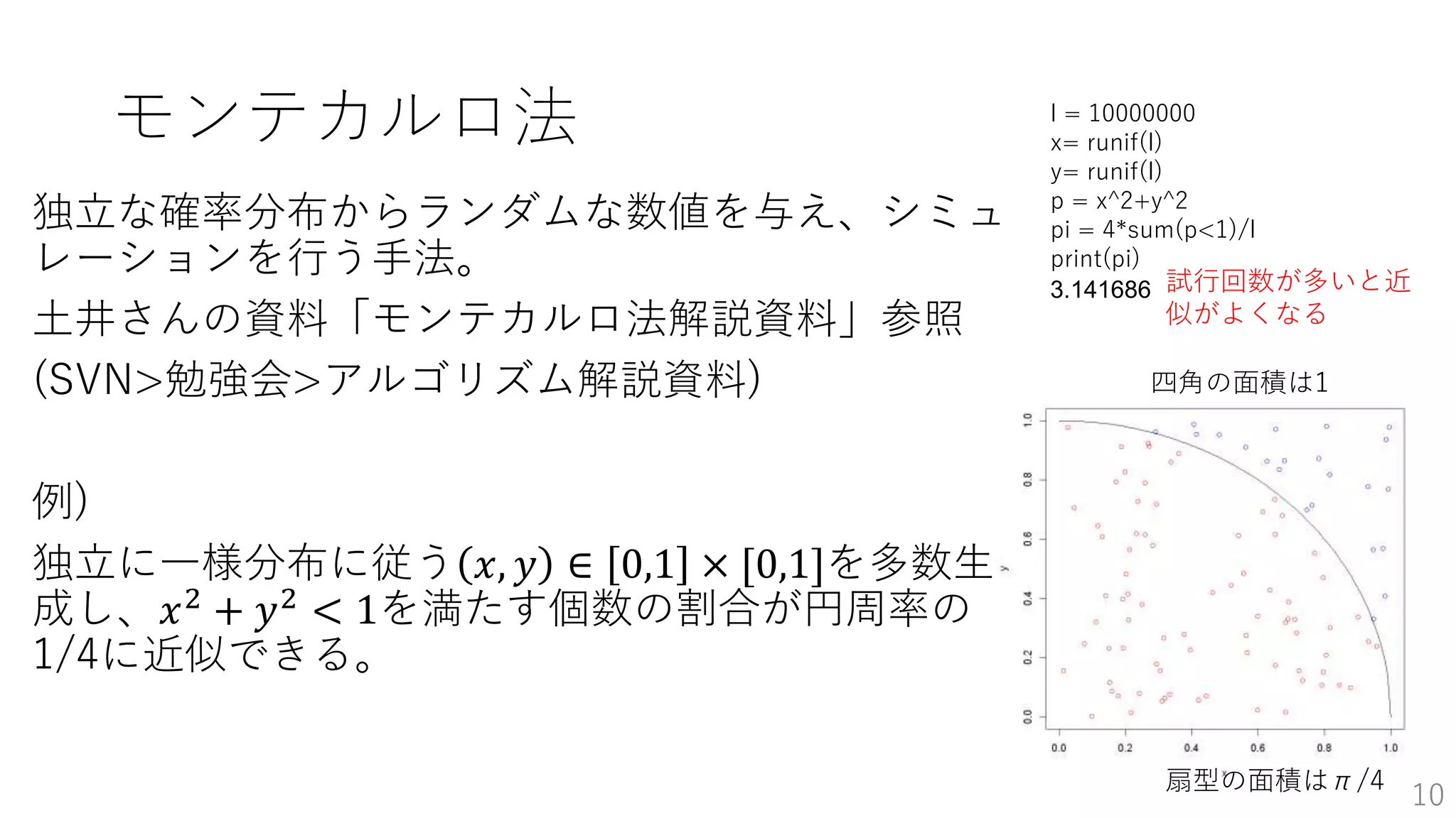 モンテカルロ法
独立な確率分布からランダムな数値を与え、シミュ
レーションを行う手法。
土井さんの資料「モンテカルロ法解説資料」参照
(SVN>勉強会>アルゴリズム解説資料)
例)
独立に一様分布に従う 𝑥, 𝑦 ∈ 0,1 × [0,1]を多数生
成し、𝑥2 + 𝑦2 < 1を満たす個数の割合が円周率の
1/4に近似できる。
10
l = 10000000
x= runif(l)
y= runif(l)
p = x^2+y^2
pi = 4*sum(p<1)/l
print(pi)
3.141686
四角の面積は1
扇型の面積はπ/4
試行回数が多いと近
似がよくなる
 