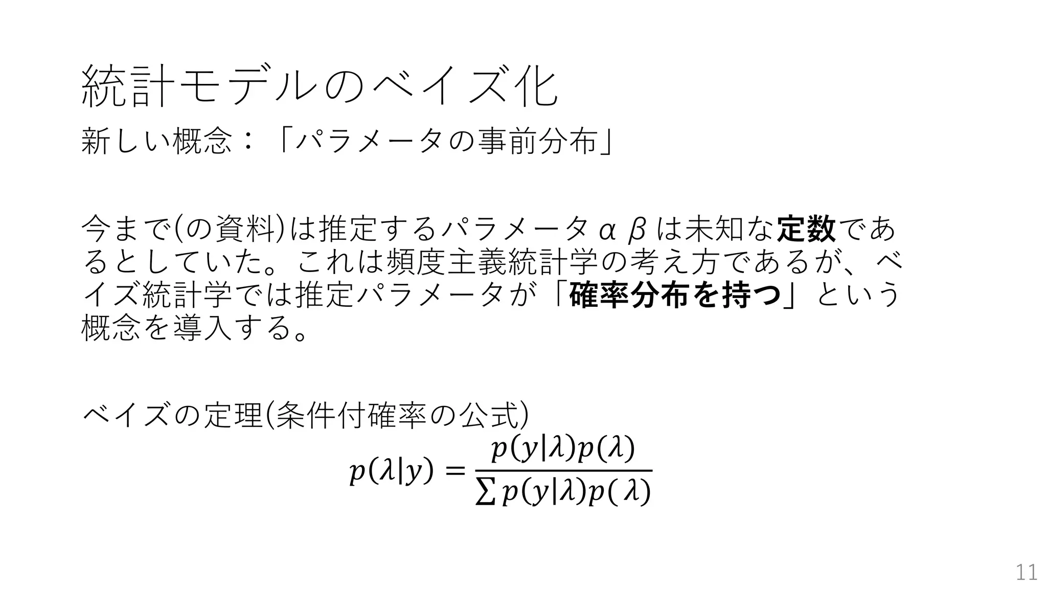 統計モデルのベイズ化
新しい概念：「パラメータの事前分布」
今まで(の資料)は推定するパラメータαβは未知な定数であ
るとしていた。これは頻度主義統計学の考え方であるが、ベ
イズ統計学では推定パラメータが「確率分布を持つ」という
概念を導入する。
ベイズの定理(条件付確率の公式)
𝑝 𝜆 𝑦 =
𝑝 𝑦 𝜆 𝑝(𝜆)
𝑝 𝑦 𝜆 𝑝( 𝜆)
11
 