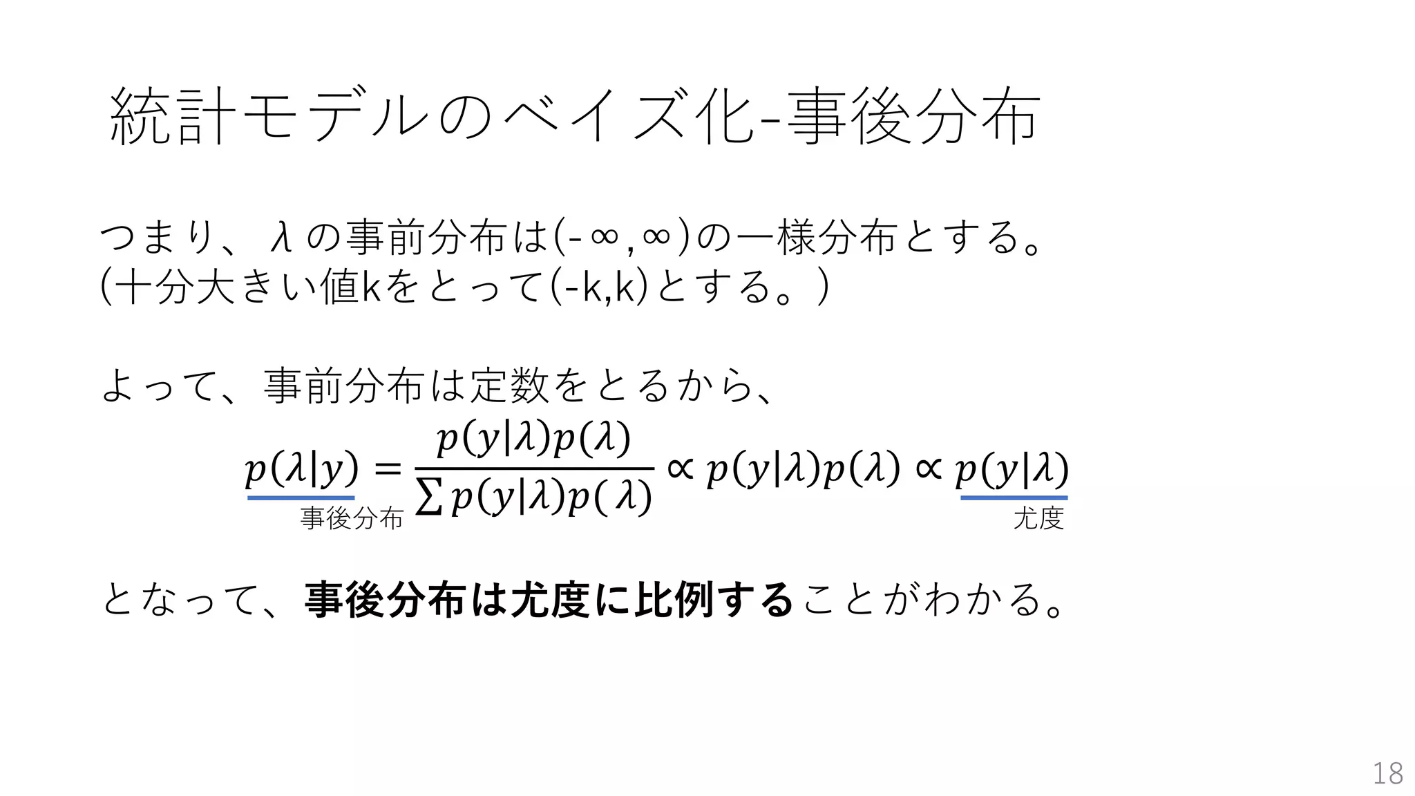 18
つまり、λの事前分布は(-∞,∞)の一様分布とする。
(十分大きい値kをとって(-k,k)とする。)
よって、事前分布は定数をとるから、
𝑝 𝜆 𝑦 =
𝑝 𝑦 𝜆 𝑝(𝜆)
𝑝 𝑦 𝜆 𝑝( 𝜆)
∝ 𝑝 𝑦 𝜆 𝑝 𝜆 ∝ 𝑝(𝑦|𝜆)
尤度
となって、事後分布は尤度に比例することがわかる。
事後分布
統計モデルのベイズ化-事後分布
 