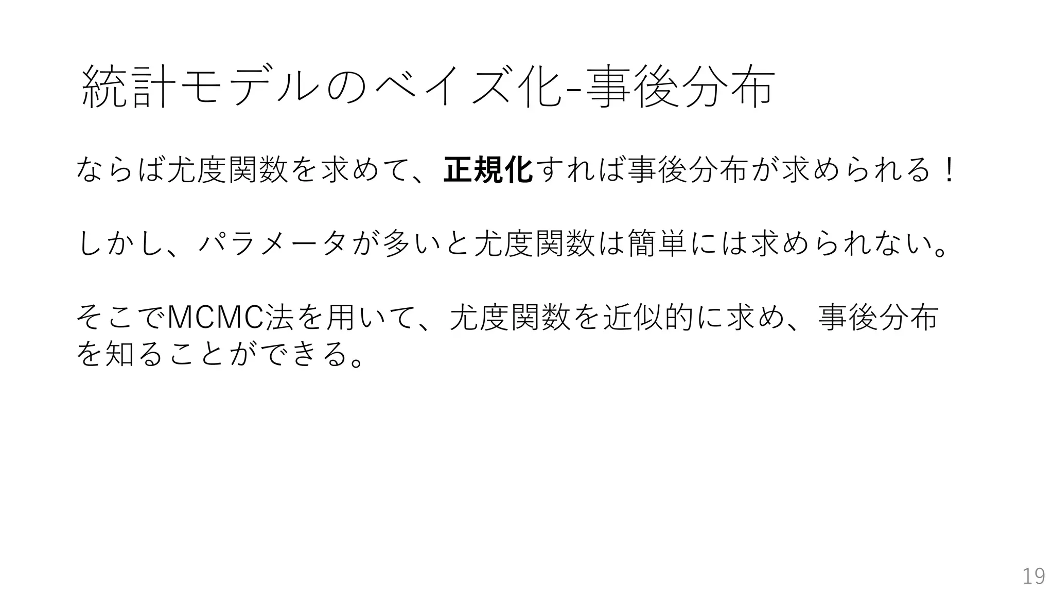 19
ならば尤度関数を求めて、正規化すれば事後分布が求められる！
しかし、パラメータが多いと尤度関数は簡単には求められない。
そこでMCMC法を用いて、尤度関数を近似的に求め、事後分布
を知ることができる。
統計モデルのベイズ化-事後分布
 